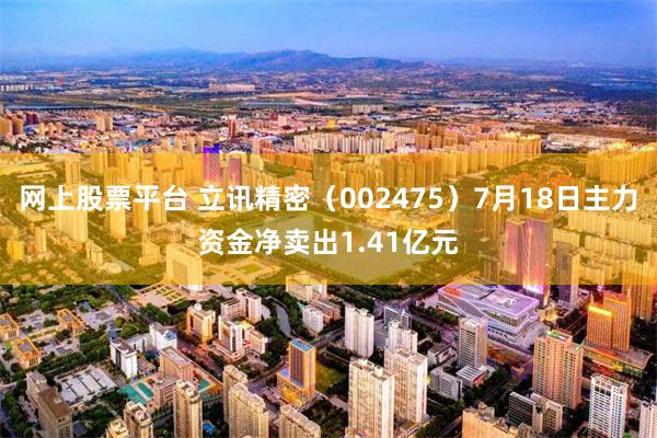 网上股票平台 立讯精密（002475）7月18日主力资金净卖出1.41亿元