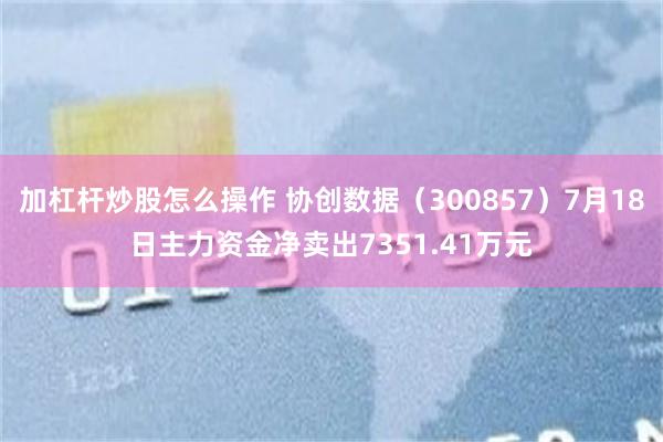 加杠杆炒股怎么操作 协创数据（300857）7月18日主力资金净卖出7351.41万元