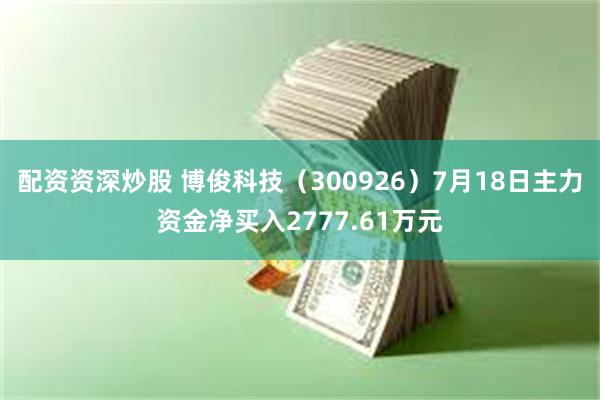 配资资深炒股 博俊科技（300926）7月18日主力资金净买入2777.61万元
