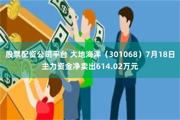 股票配资公司平台 大地海洋（301068）7月18日主力资金净卖出614.02万元