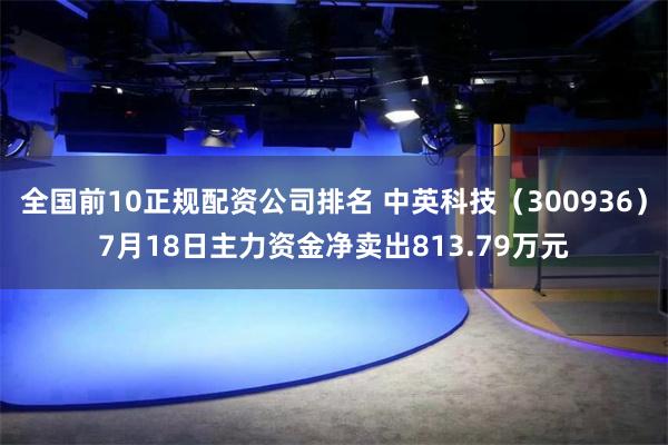 全国前10正规配资公司排名 中英科技（300936）7月18日主力资金净卖出813.79万元
