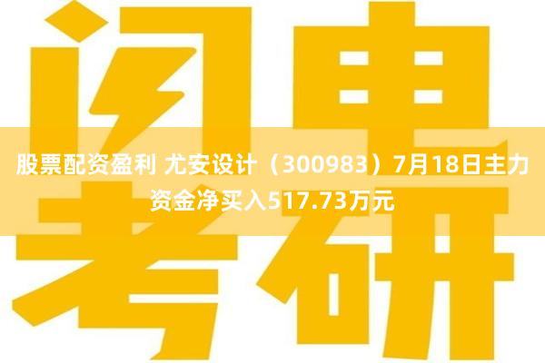股票配资盈利 尤安设计（300983）7月18日主力资金净买入517.73万元