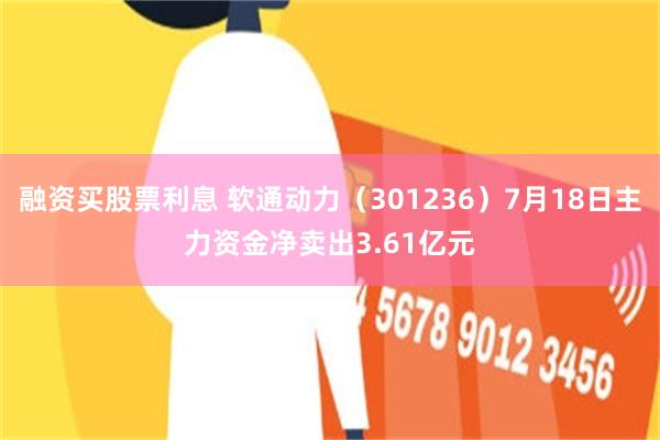 融资买股票利息 软通动力（301236）7月18日主力资金净卖出3.61亿元