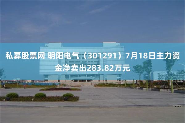 私募股票网 明阳电气（301291）7月18日主力资金净卖出283.82万元