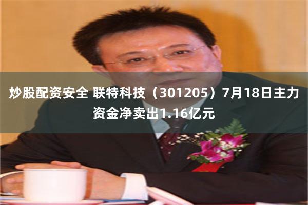 炒股配资安全 联特科技（301205）7月18日主力资金净卖出1.16亿元