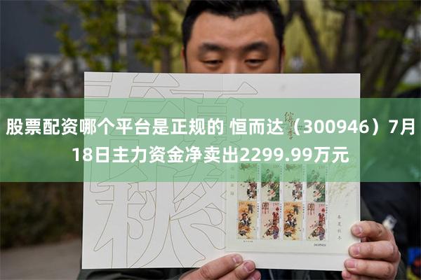 股票配资哪个平台是正规的 恒而达（300946）7月18日主力资金净卖出2299.99万元