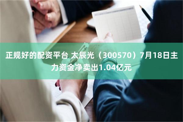 正规好的配资平台 太辰光（300570）7月18日主力资金净卖出1.04亿元