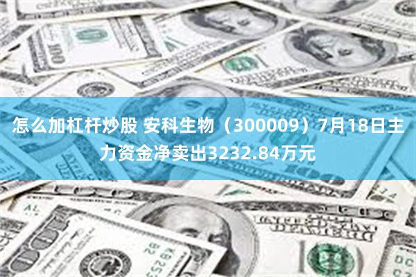 怎么加杠杆炒股 安科生物（300009）7月18日主力资金净卖出3232.84万元