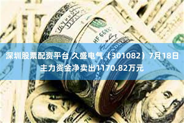 深圳股票配资平台 久盛电气（301082）7月18日主力资金净卖出1170.82万元