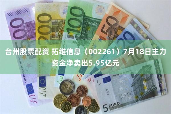 台州股票配资 拓维信息（002261）7月18日主力资金净卖出5.95亿元