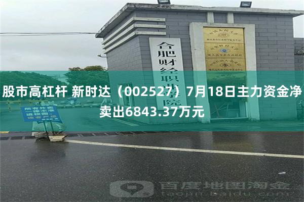 股市高杠杆 新时达（002527）7月18日主力资金净卖出6843.37万元