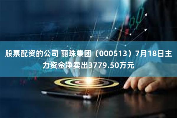 股票配资的公司 丽珠集团（000513）7月18日主力资金净卖出3779.50万元