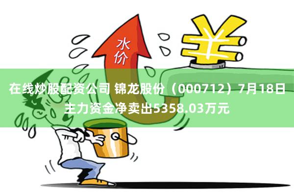 在线炒股配资公司 锦龙股份（000712）7月18日主力资金净卖出5358.03万元