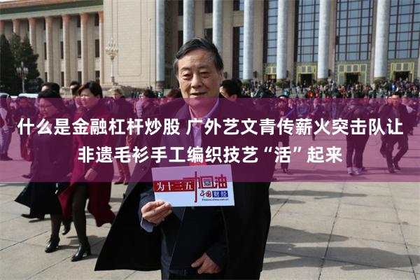 什么是金融杠杆炒股 广外艺文青传薪火突击队让非遗毛衫手工编织技艺“活”起来