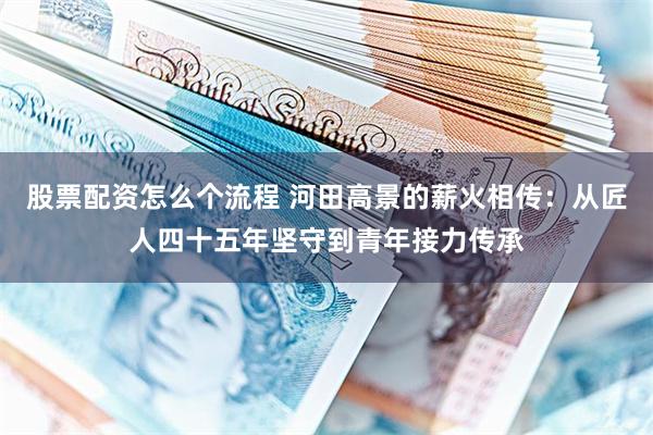 股票配资怎么个流程 河田高景的薪火相传：从匠人四十五年坚守到青年接力传承