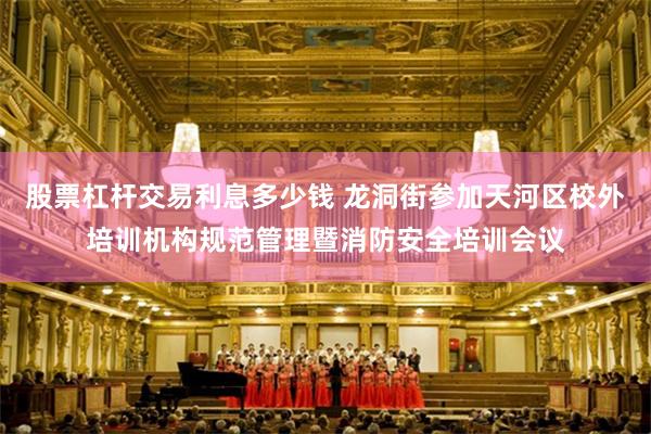 股票杠杆交易利息多少钱 龙洞街参加天河区校外培训机构规范管理暨消防安全培训会议