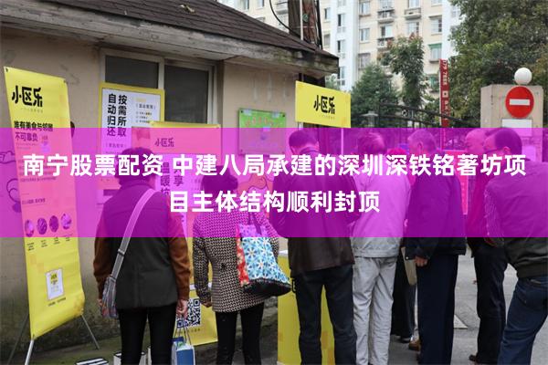 南宁股票配资 中建八局承建的深圳深铁铭著坊项目主体结构顺利封顶