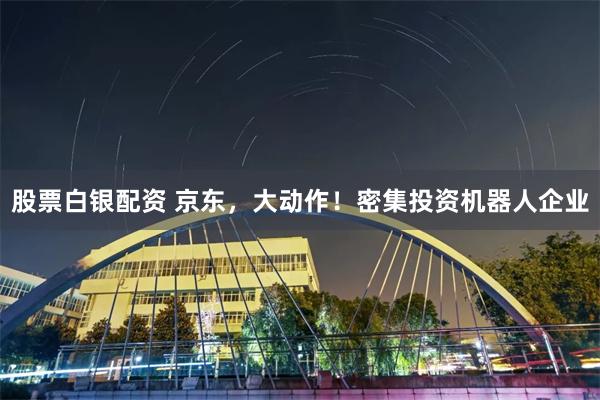 股票白银配资 京东，大动作！密集投资机器人企业