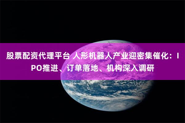 股票配资代理平台 人形机器人产业迎密集催化：IPO推进、订单落地、机构深入调研