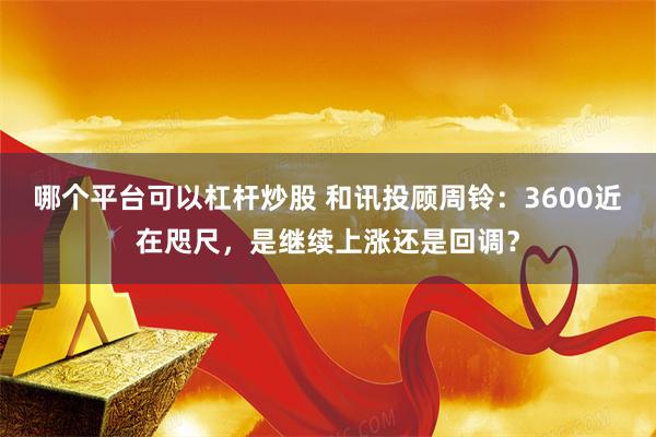 哪个平台可以杠杆炒股 和讯投顾周铃：3600近在咫尺，是继续上涨还是回调？