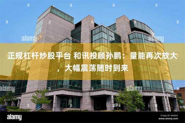 正规杠杆炒股平台 和讯投顾孙鹏：量能再次放大，大幅震荡随时到来