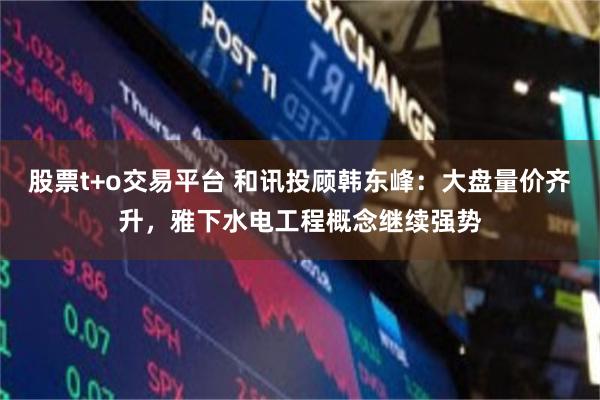 股票t+o交易平台 和讯投顾韩东峰：大盘量价齐升，雅下水电工程概念继续强势