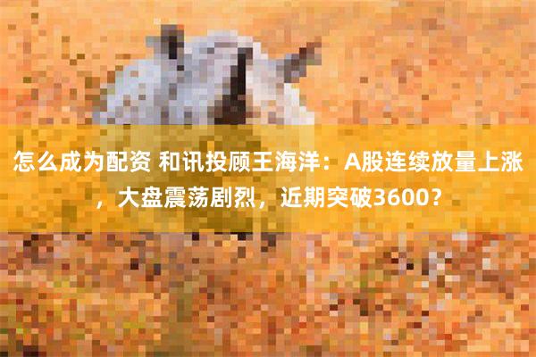 怎么成为配资 和讯投顾王海洋：A股连续放量上涨，大盘震荡剧烈，近期突破3600？