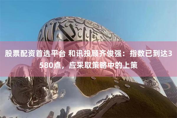 股票配资首选平台 和讯投顾齐俊强：指数已到达3580点，应采取策略中的上策