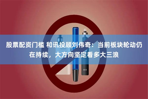 股票配资门槛 和讯投顾刘伟奇：当前板块轮动仍在持续，大方向坚定看多大三浪