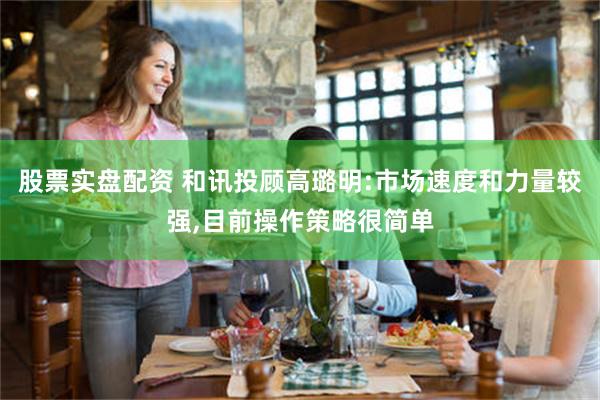 股票实盘配资 和讯投顾高璐明:市场速度和力量较强,目前操作策略很简单