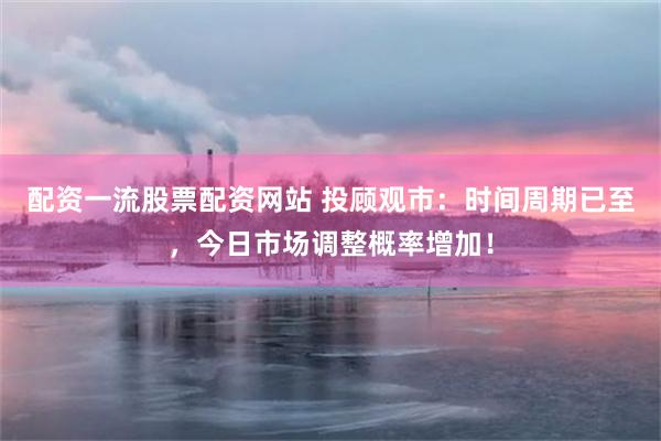 配资一流股票配资网站 投顾观市：时间周期已至，今日市场调整概率增加！