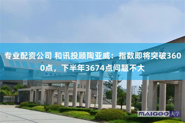 专业配资公司 和讯投顾陶亚威：指数即将突破3600点，下半年3674点问题不大