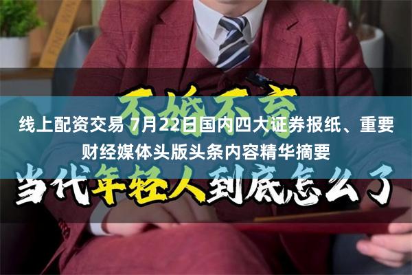 线上配资交易 7月22日国内四大证券报纸、重要财经媒体头版头条内容精华摘要