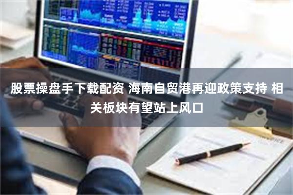 股票操盘手下载配资 海南自贸港再迎政策支持 相关板块有望站上风口