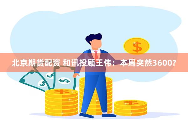 北京期货配资 和讯投顾王伟：本周突然3600?