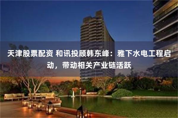 天津股票配资 和讯投顾韩东峰：雅下水电工程启动，带动相关产业链活跃
