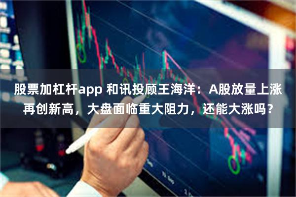 股票加杠杆app 和讯投顾王海洋：A股放量上涨再创新高，大盘面临重大阻力，还能大涨吗？