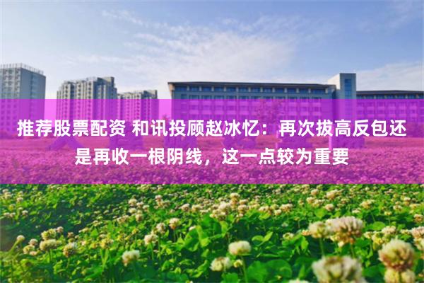 推荐股票配资 和讯投顾赵冰忆：再次拔高反包还是再收一根阴线，这一点较为重要