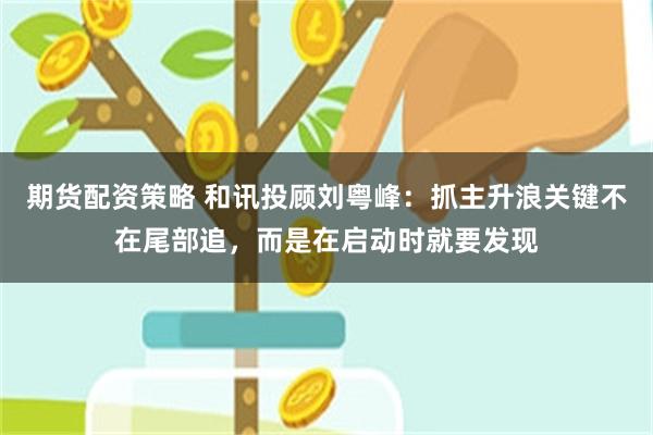 期货配资策略 和讯投顾刘粤峰：抓主升浪关键不在尾部追，而是在启动时就要发现