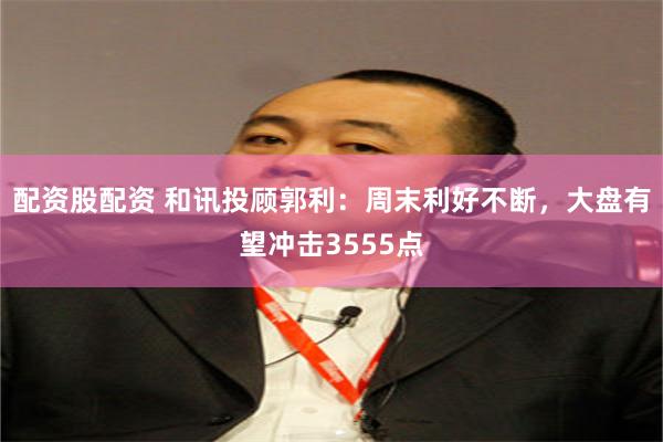 配资股配资 和讯投顾郭利：周末利好不断，大盘有望冲击3555点