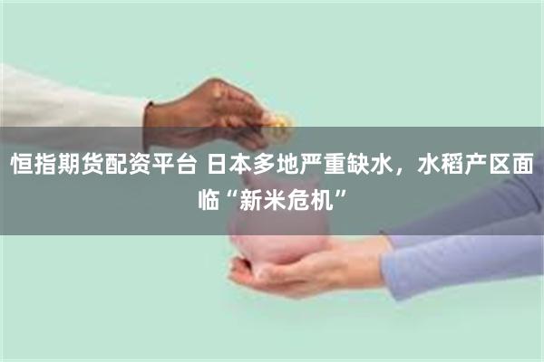 恒指期货配资平台 日本多地严重缺水，水稻产区面临“新米危机”