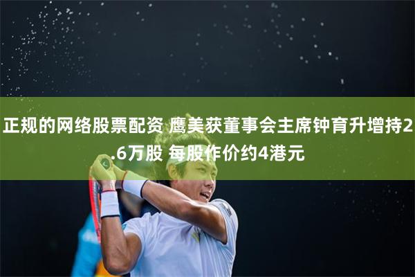 正规的网络股票配资 鹰美获董事会主席钟育升增持2.6万股 每股作价约4港元