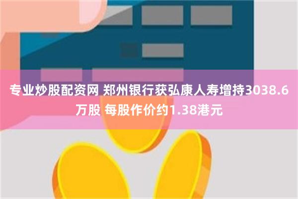 专业炒股配资网 郑州银行获弘康人寿增持3038.6万股 每股作价约1.38港元