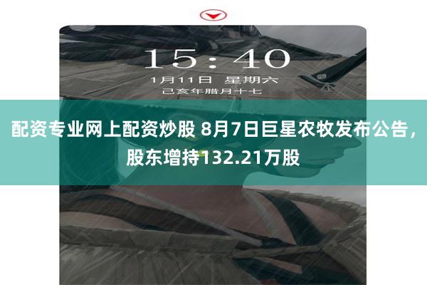 配资专业网上配资炒股 8月7日巨星农牧发布公告，股东增持132.21万股