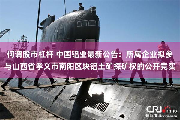 何谓股市杠杆 中国铝业最新公告：所属企业拟参与山西省孝义市南阳区块铝土矿探矿权的公开竞买