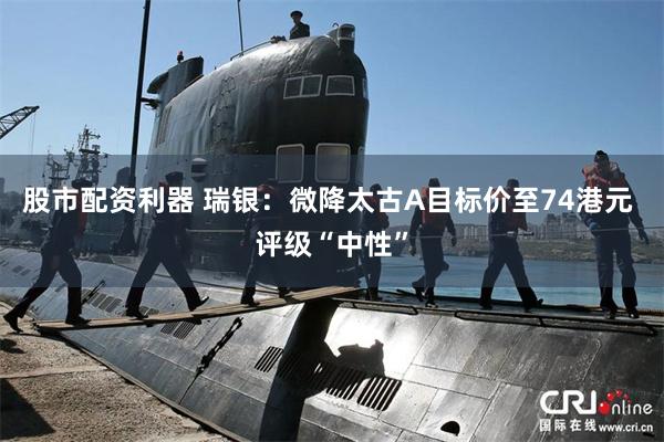 股市配资利器 瑞银：微降太古A目标价至74港元 评级“中性”