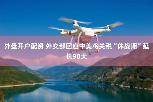外盘开户配资 外交部回应中美将关税“休战期”延长90天