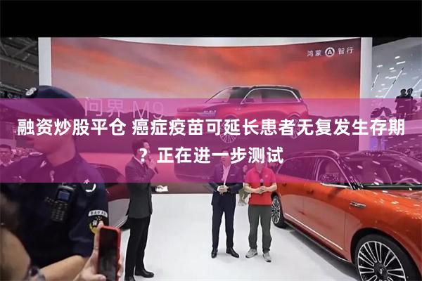 融资炒股平仓 癌症疫苗可延长患者无复发生存期？正在进一步测试