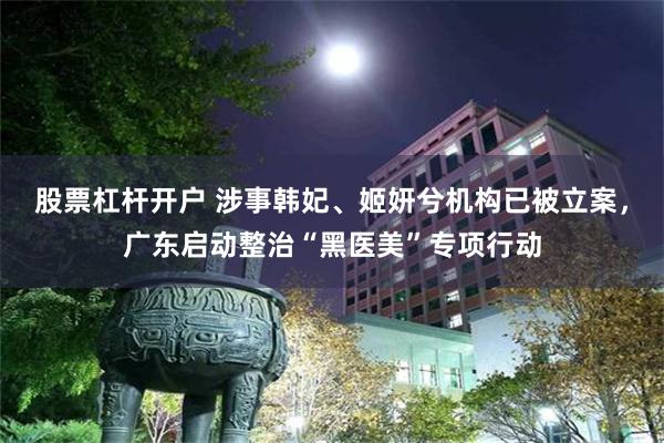 股票杠杆开户 涉事韩妃、姬妍兮机构已被立案，广东启动整治“黑医美”专项行动