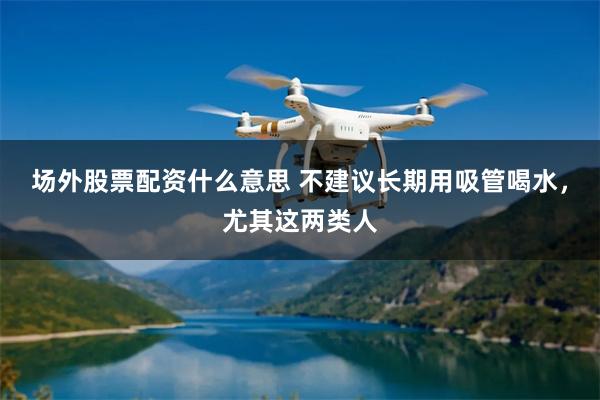 场外股票配资什么意思 不建议长期用吸管喝水，尤其这两类人